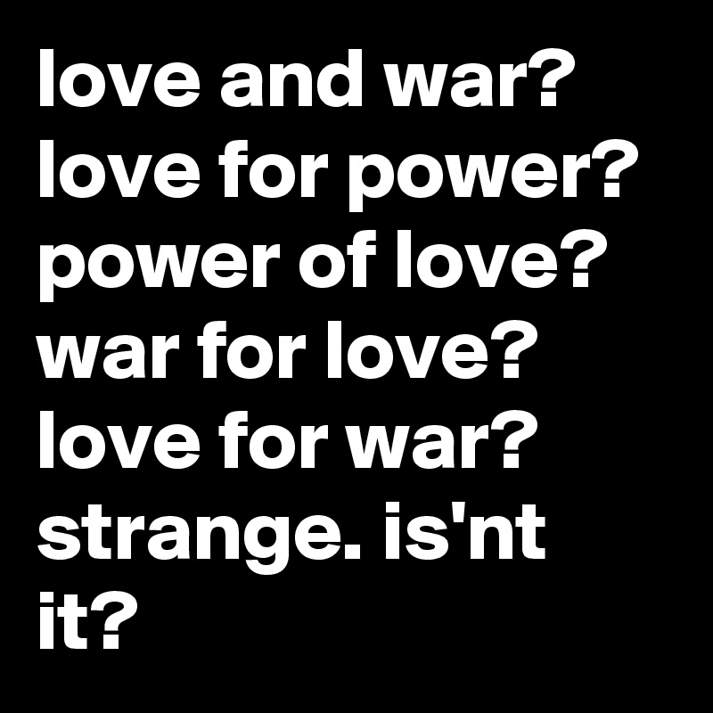 love and war? love for power? power of love? war for love? love for war? strange. is'nt it?