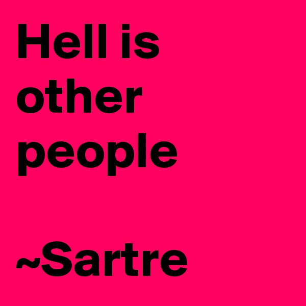 Hell is other people 

~Sartre