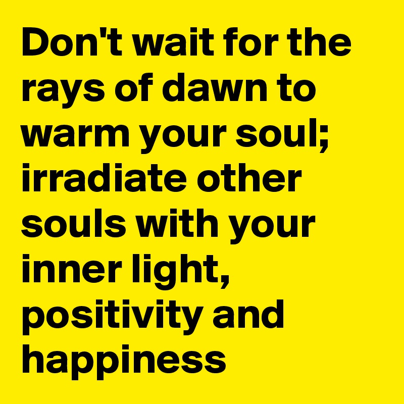 Don't wait for the rays of dawn to warm your soul; irradiate other souls with your inner light, positivity and happiness