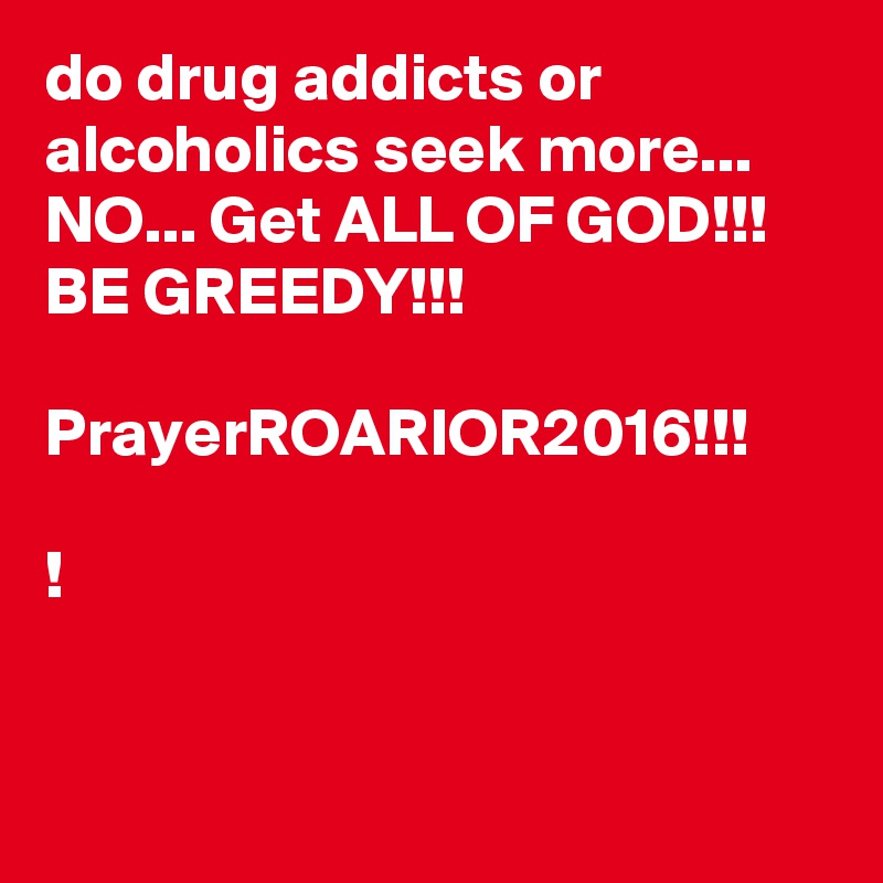 do drug addicts or alcoholics seek more... NO... Get ALL OF GOD!!!  
BE GREEDY!!!

PrayerROARIOR2016!!!

!


