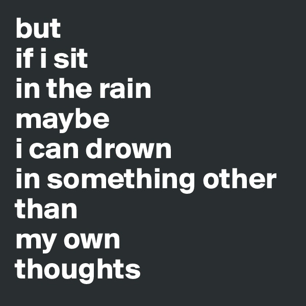 but 
if i sit 
in the rain 
maybe 
i can drown 
in something other than 
my own 
thoughts 