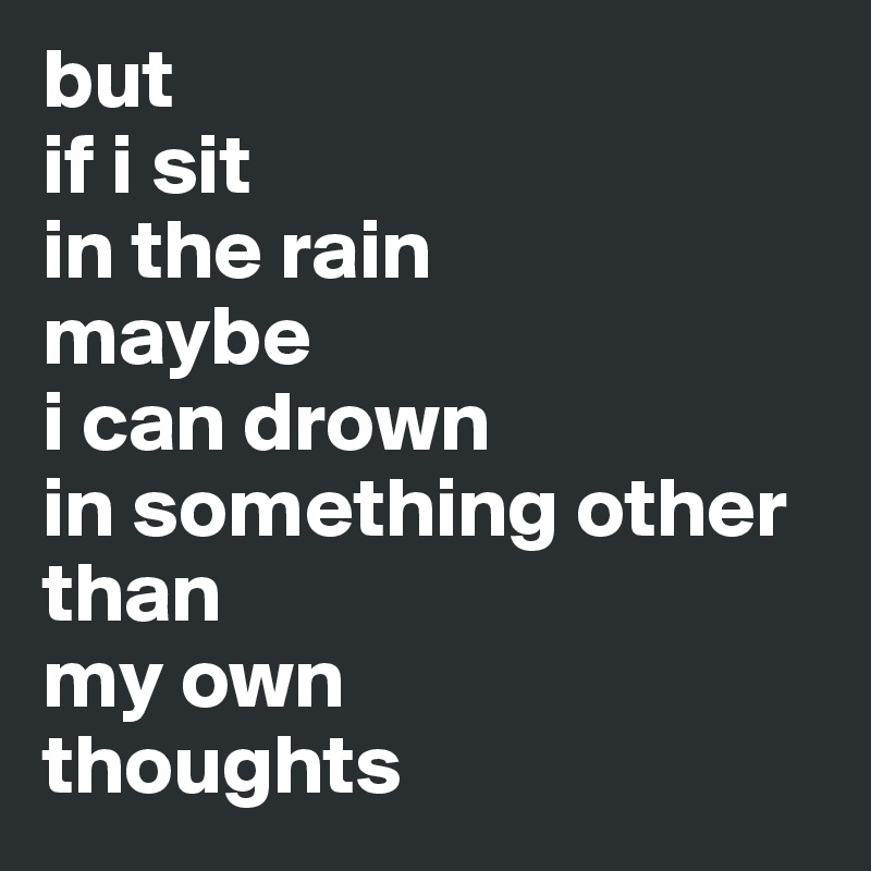 but 
if i sit 
in the rain 
maybe 
i can drown 
in something other than 
my own 
thoughts 