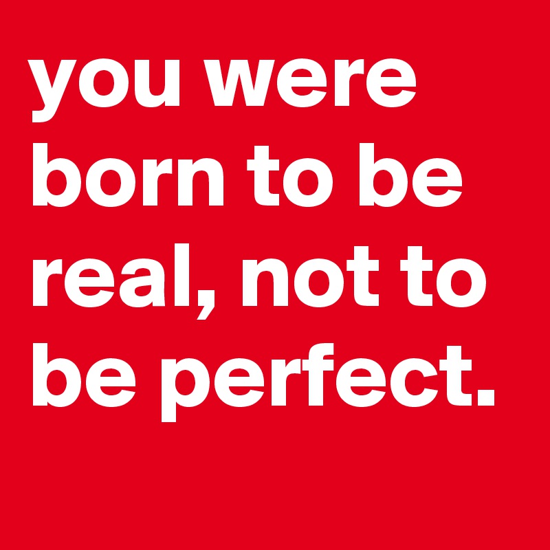you were born to be real, not to be perfect. 