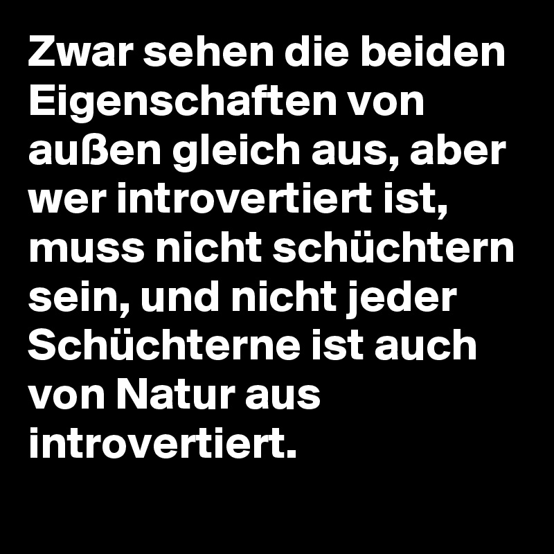 Zwar sehen die beiden Eigenschaften von außen gleich aus, aber wer introvertiert ist, muss nicht schüchtern sein, und nicht jeder Schüchterne ist auch von Natur aus introvertiert.
