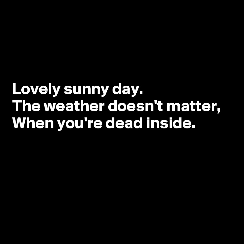 



Lovely sunny day. 
The weather doesn't matter, 
When you're dead inside.




