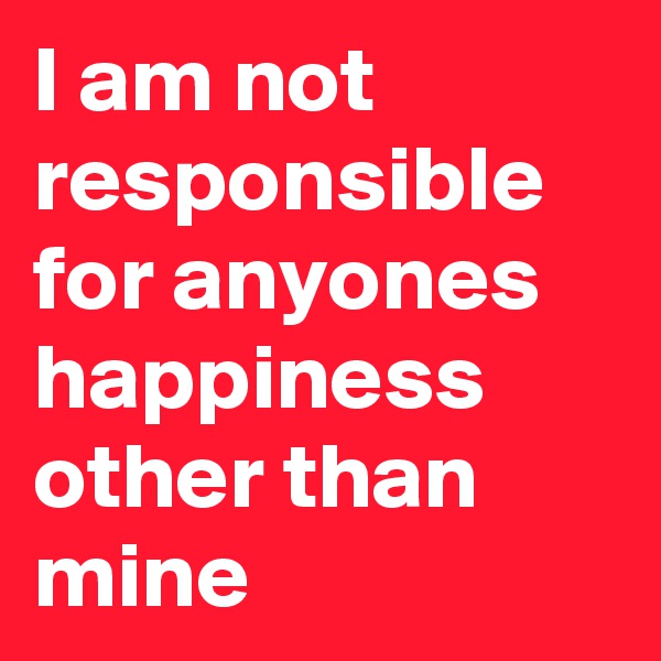 I am not responsible for anyones happiness other than mine 