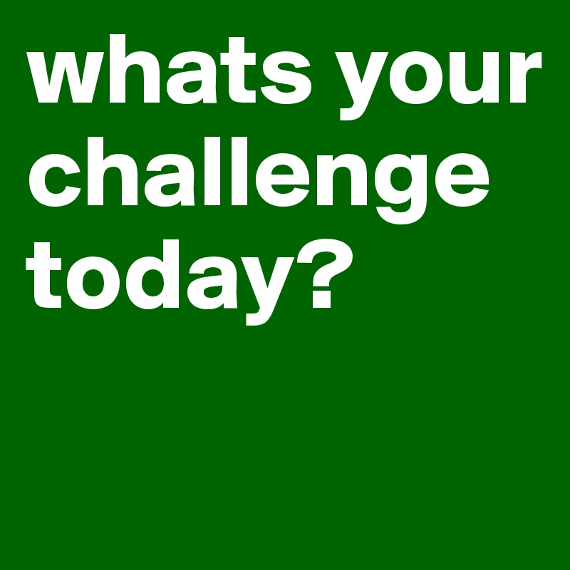 whats your challenge today?
