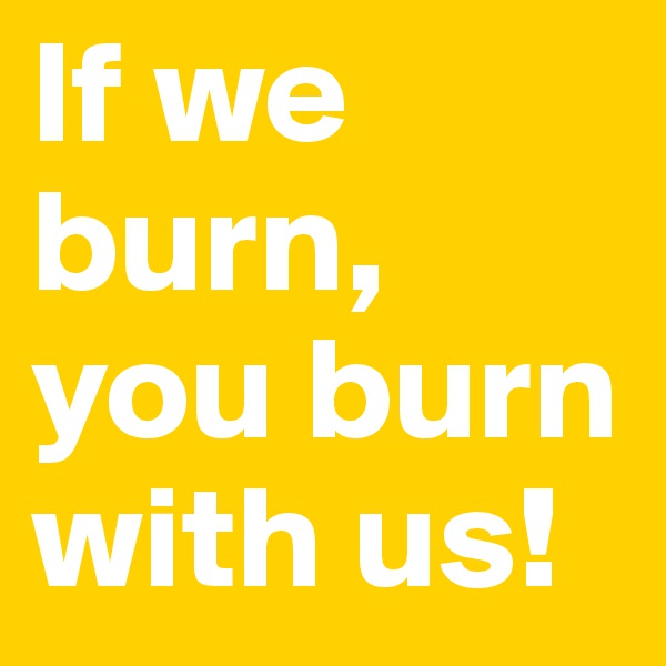 If we burn, 
you burn with us!