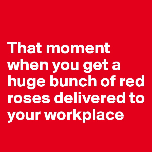 

That moment when you get a huge bunch of red roses delivered to your workplace
