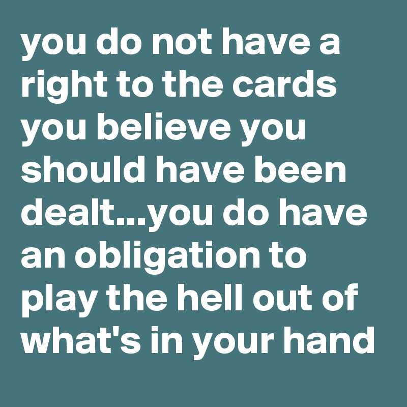 you do not have a right to the cards you believe you should have been dealt...you do have an obligation to play the hell out of what's in your hand