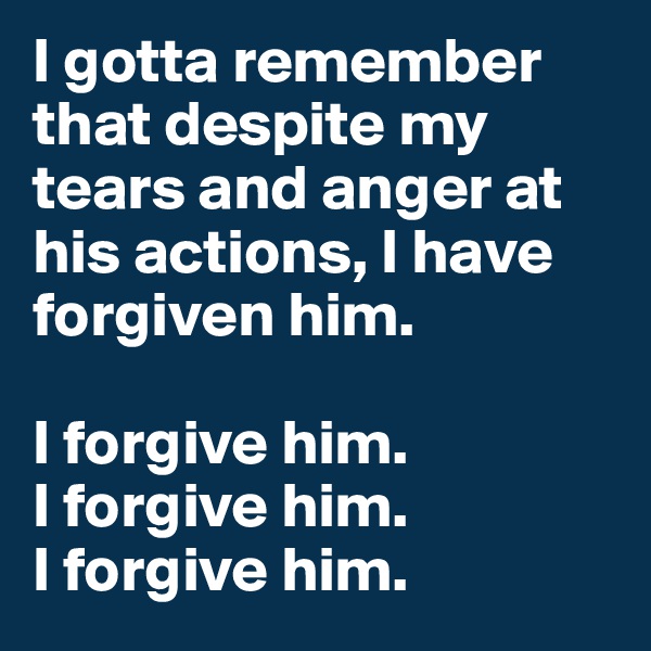I gotta remember that despite my tears and anger at his actions, I have forgiven him. 

I forgive him. 
I forgive him. 
I forgive him. 
