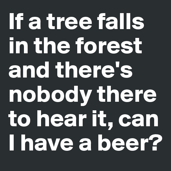 If a tree falls in the forest and there's nobody there to hear it, can I have a beer?