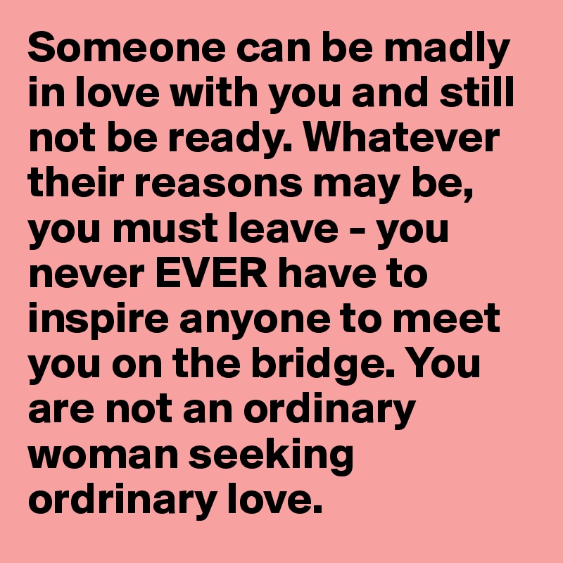 Someone can be madly in love with you and still not be ready. Whatever their reasons may be, you must leave - you never EVER have to inspire anyone to meet you on the bridge. You are not an ordinary woman seeking ordrinary love. 