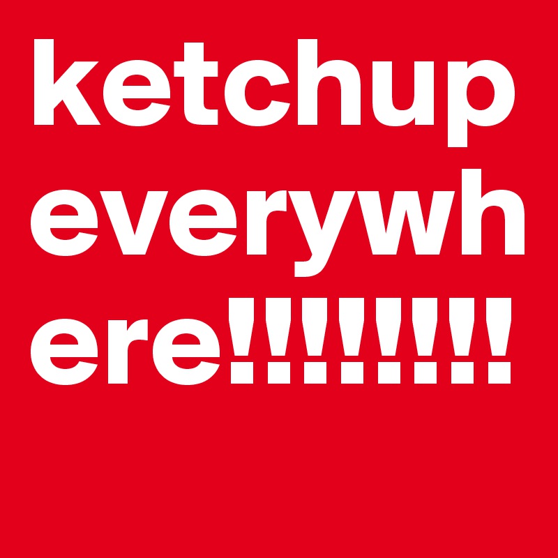 ketchup everywhere!!!!!!!!