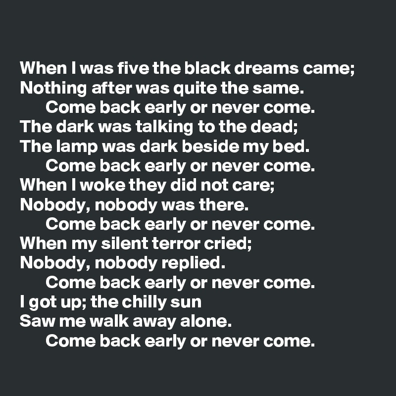 

When I was five the black dreams came;
Nothing after was quite the same.
       Come back early or never come.
The dark was talking to the dead;
The lamp was dark beside my bed.
       Come back early or never come.
When I woke they did not care;
Nobody, nobody was there.
       Come back early or never come.
When my silent terror cried;
Nobody, nobody replied.
       Come back early or never come.
I got up; the chilly sun
Saw me walk away alone.
       Come back early or never come.
