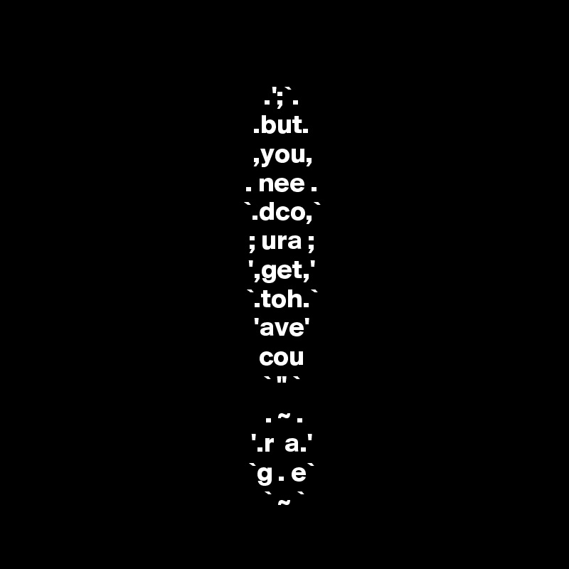 
.';`.
.but.
,you,
. nee .
`.dco,`
; ura ;
',get,'
`.toh.`
'ave'
cou
` " `
  . ~ . 
'.r  a.'
`g . e`
 ` ~ `
