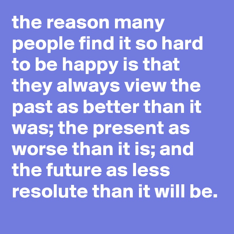 the reason many people find it so hard to be happy is that they always view the past as better than it was; the present as worse than it is; and the future as less resolute than it will be.