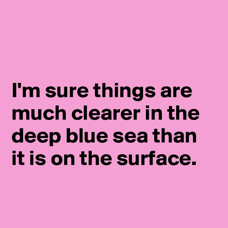 


I'm sure things are much clearer in the deep blue sea than it is on the surface.

