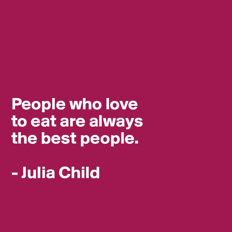 




People who love 
to eat are always 
the best people. 

- Julia Child

