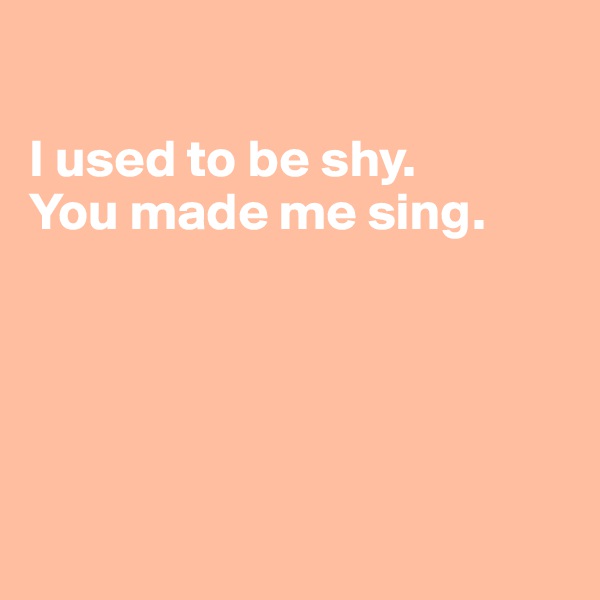 

I used to be shy.
You made me sing.





