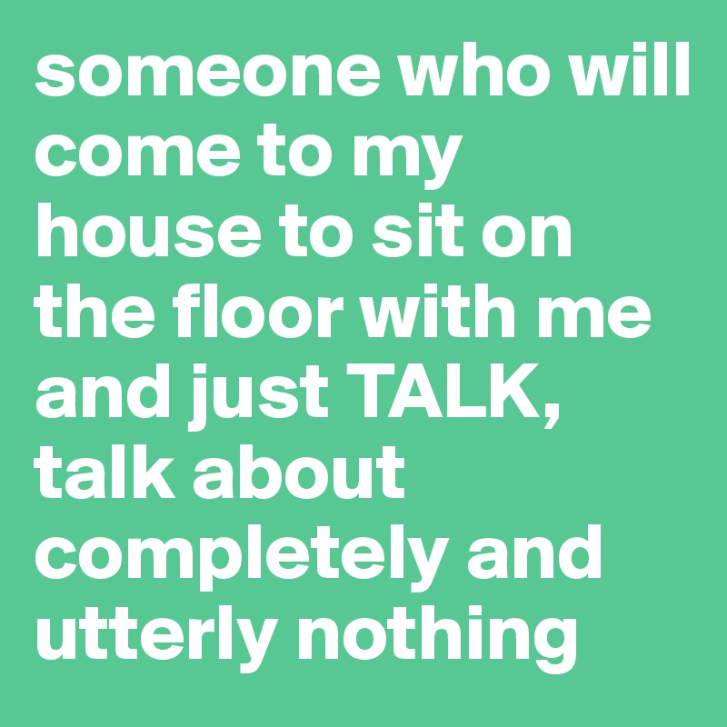 someone who will come to my house to sit on the floor with me and just TALK, talk about completely and utterly nothing 