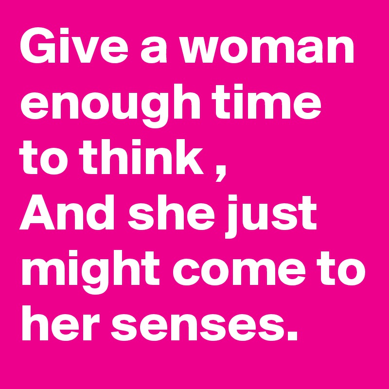 Give a woman enough time to think , 
And she just  might come to her senses. 
