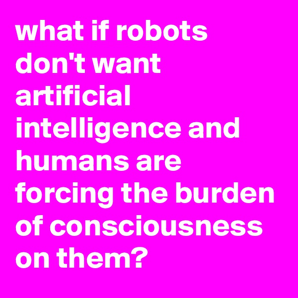what if robots don't want artificial intelligence and humans are forcing the burden of consciousness on them?