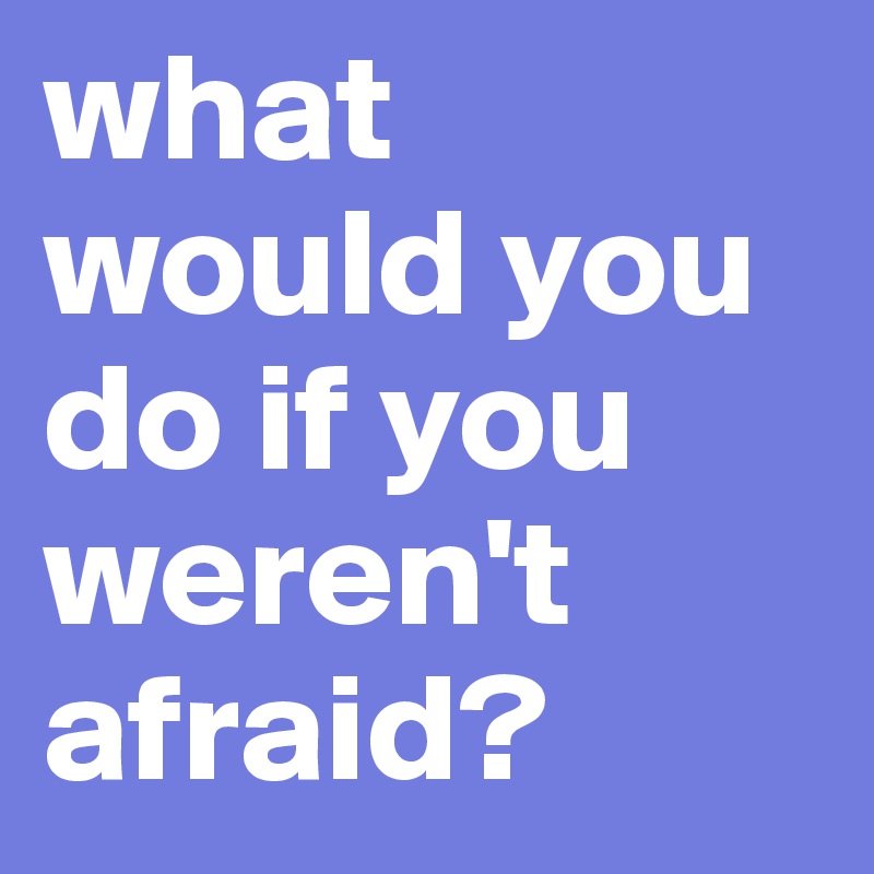 what would you do if you weren't afraid?