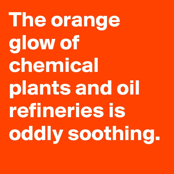 The orange glow of chemical plants and oil refineries is oddly soothing.