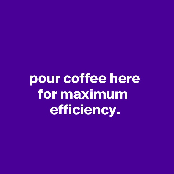 



       pour coffee here
          for maximum
              efficiency.


