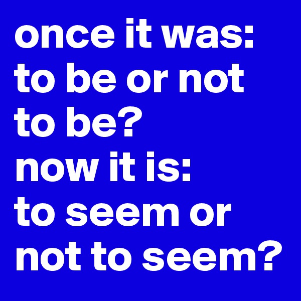 once it was:
to be or not to be?
now it is:
to seem or not to seem?