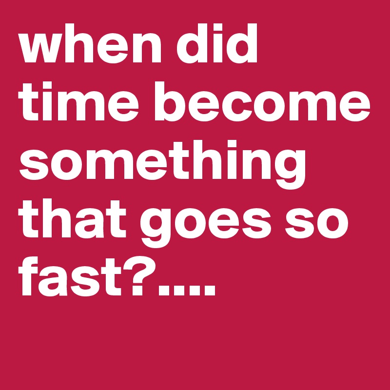 when did time become something that goes so fast?....