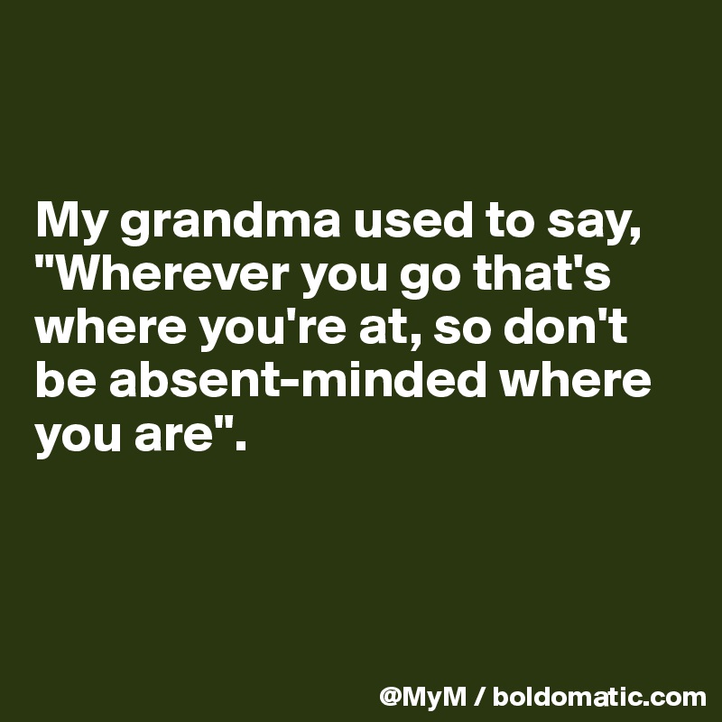 


My grandma used to say, "Wherever you go that's where you're at, so don't be absent-minded where you are".



