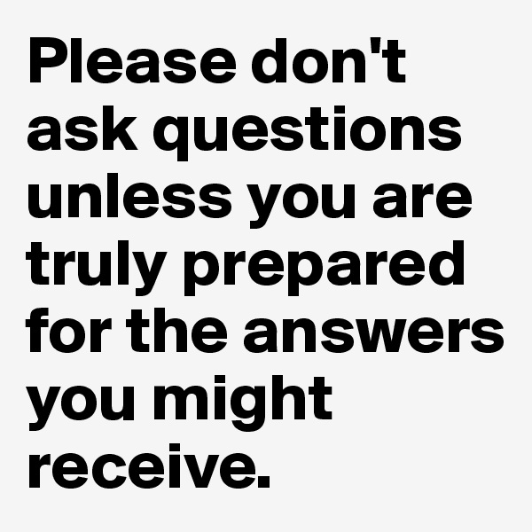 Please don't ask questions unless you are truly prepared for the answers you might receive.
