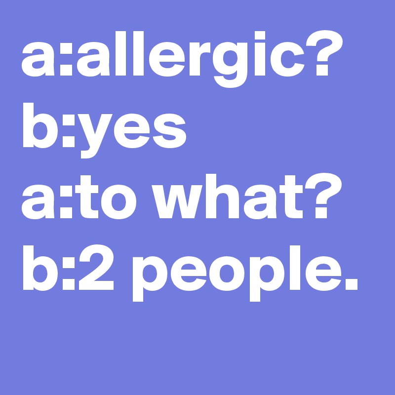 a:allergic?
b:yes
a:to what?
b:2 people.