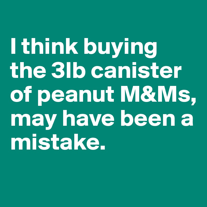 
I think buying the 3lb canister of peanut M&Ms, may have been a mistake.
