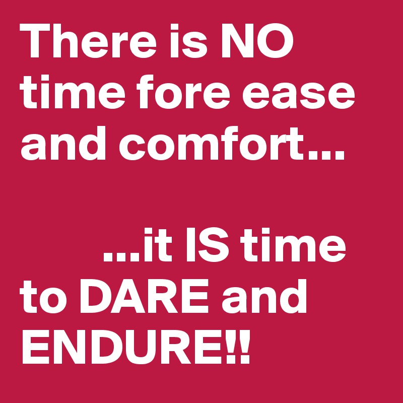 There is NO time fore ease and comfort...      

        ...it IS time to DARE and ENDURE!! 