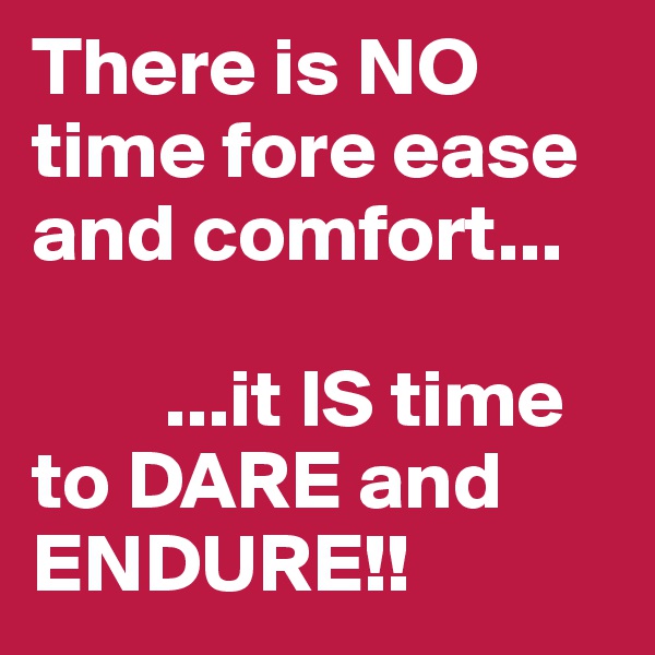 There is NO time fore ease and comfort...      

        ...it IS time to DARE and ENDURE!! 