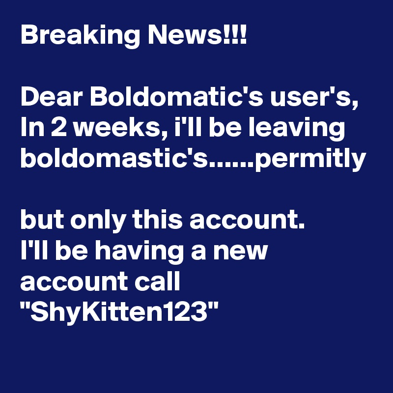 Breaking News!!!

Dear Boldomatic's user's,
In 2 weeks, i'll be leaving boldomastic's......permitly 
but only this account.
I'll be having a new account call "ShyKitten123"
