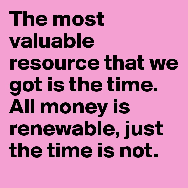 The most valuable resource that we got is the time. All money is renewable, just the time is not.