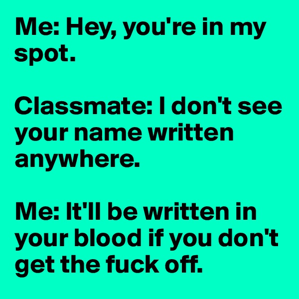 Me: Hey, you're in my spot. 

Classmate: I don't see your name written anywhere. 

Me: It'll be written in your blood if you don't get the fuck off. 