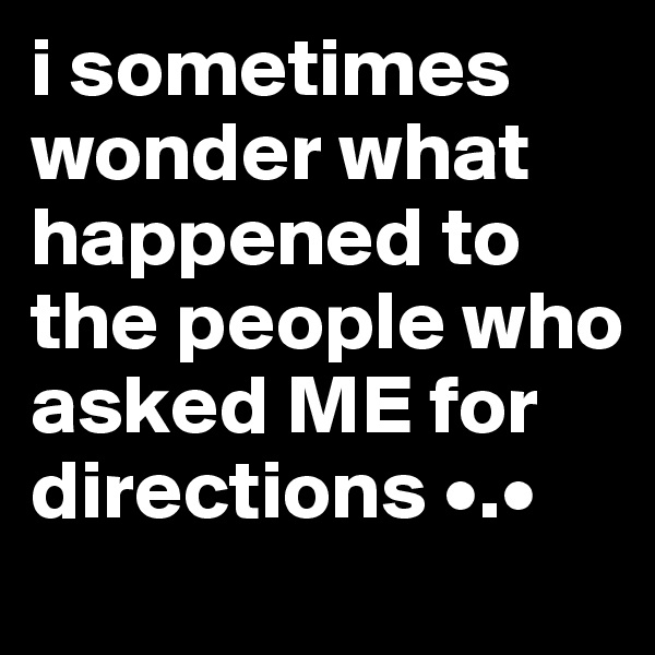 i sometimes wonder what happened to the people who asked ME for directions •.•