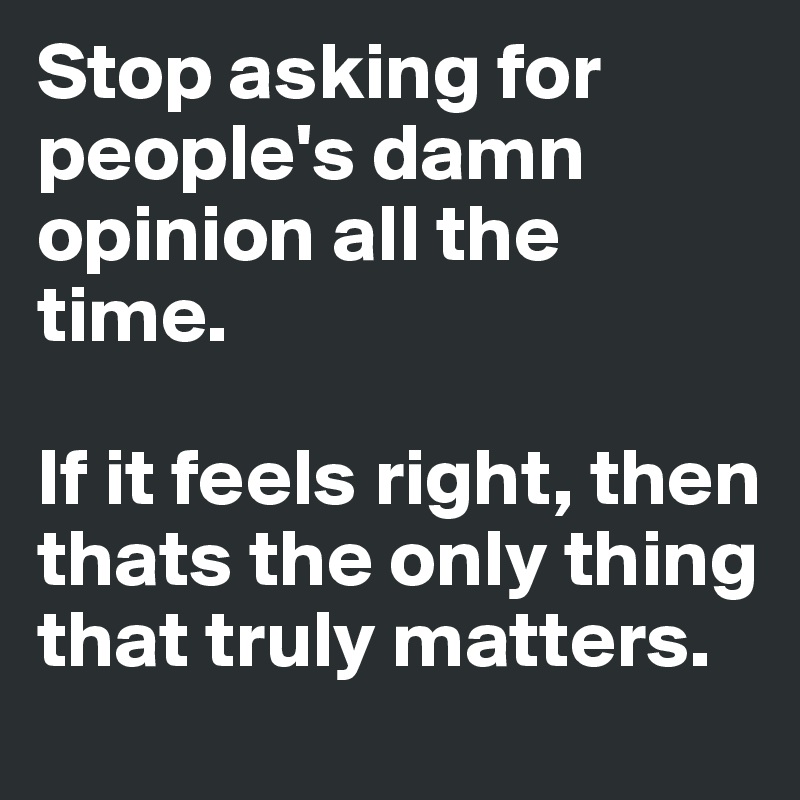 Stop asking for people's damn opinion all the time. 

If it feels right, then thats the only thing that truly matters. 