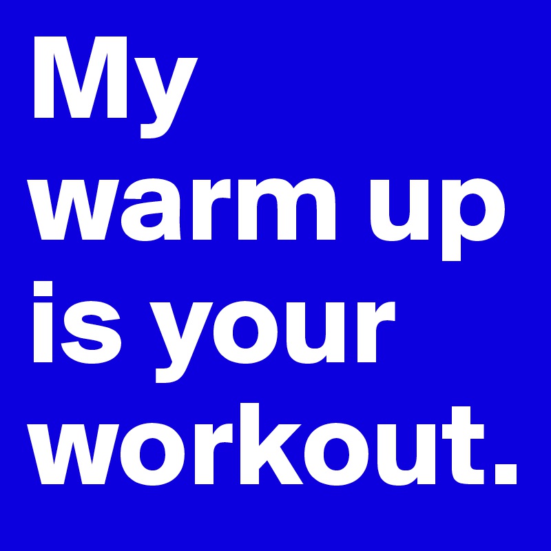 My warm up is your workout.
