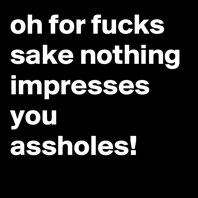 oh for fucks sake nothing impresses  you assholes!