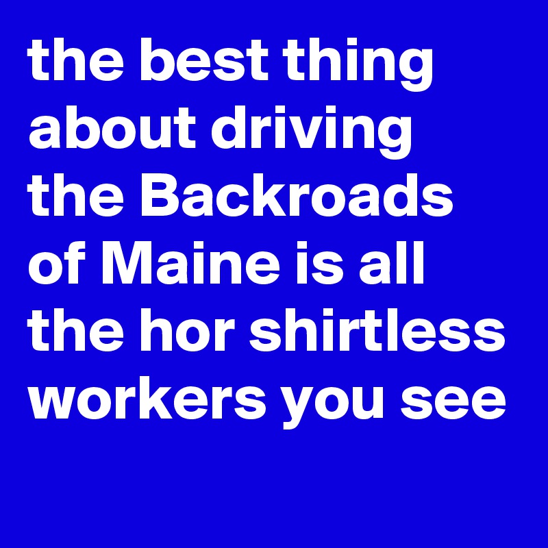 the best thing about driving the Backroads of Maine is all the hor shirtless workers you see 