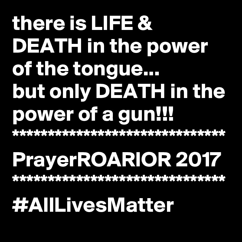 there is LIFE & DEATH in the power of the tongue...
but only DEATH in the power of a gun!!!
******************************
PrayerROARIOR 2017
******************************
#AllLivesMatter