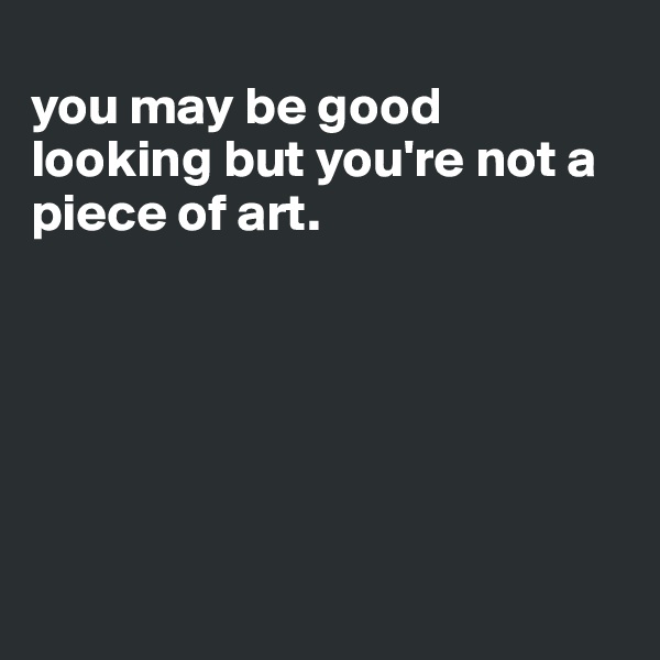 
you may be good looking but you're not a piece of art. 






