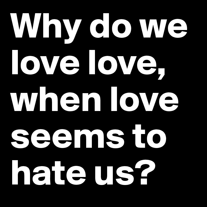 Why do we love love, when love seems to hate us?