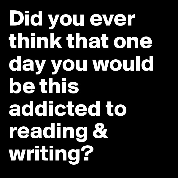 Did you ever think that one day you would be this addicted to reading & writing?